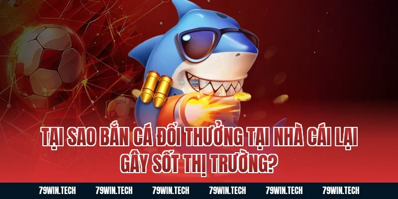 Tại sao bắn cá đổi thưởng tại nhà cái lại gây sốt thị trường?